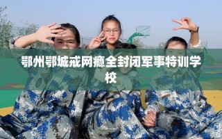 鄂州鄂城戒网瘾全封闭军事特训学校