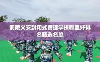 铜陵义安封闭式管理学校哪里好排名甄选名单