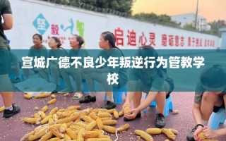 宣城广德不良少年叛逆行为管教学校