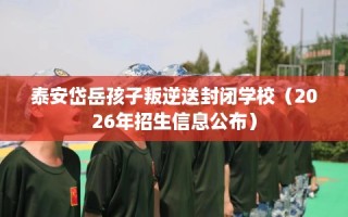 泰安岱岳孩子叛逆送封闭学校（2026年招生信息公布）