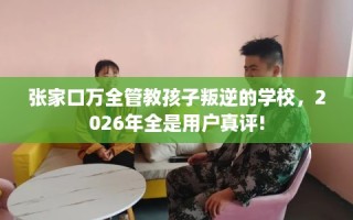 张家口万全管教孩子叛逆的学校，2026年全是用户真评!