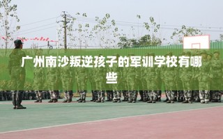 广州南沙叛逆孩子的军训学校有哪些