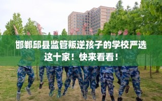 邯郸邱县监管叛逆孩子的学校严选这十家！快来看看！