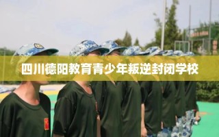 四川德阳教育青少年叛逆封闭学校