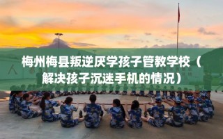 梅州梅县叛逆厌学孩子管教学校（解决孩子沉迷手机的情况）