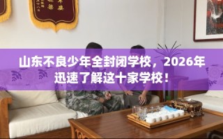 山东不良少年全封闭学校，2026年迅速了解这十家学校！