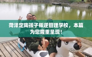 菏泽定陶孩子叛逆管理学校，本篇为您隆重呈现！
