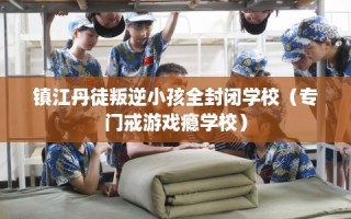 镇江丹徒叛逆小孩全封闭学校（专门戒游戏瘾学校）