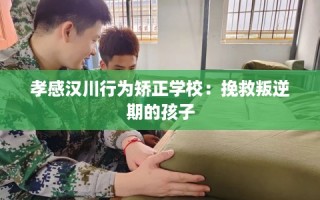 孝感汉川行为矫正学校：挽救叛逆期的孩子