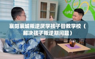 襄阳襄城叛逆厌学孩子管教学校（解决孩子叛逆期问题）