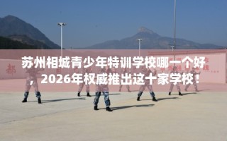 苏州相城青少年特训学校哪一个好，2026年权威推出这十家学校！
