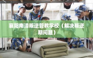 襄阳南漳叛逆管教学校（解决叛逆期问题）