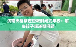 济南天桥叛逆管教封闭式学校：解决孩子叛逆期问题