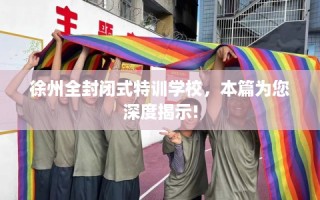 徐州全封闭式特训学校，本篇为您深度揭示!