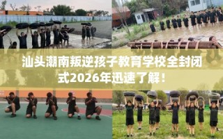 汕头潮南叛逆孩子教育学校全封闭式2026年迅速了解！
