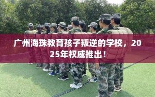 广州海珠教育孩子叛逆的学校，2025年权威推出！