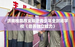 济南槐荫改变叛逆青少年全封闭学校（培养独立能力）