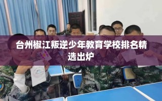台州椒江叛逆少年教育学校排名精选出炉