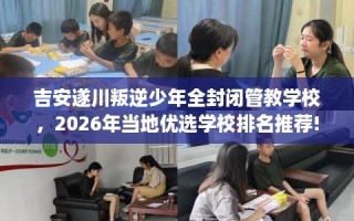 吉安遂川叛逆少年全封闭管教学校，2026年当地优选学校排名推荐!