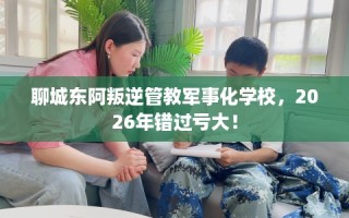 聊城东阿叛逆管教军事化学校，2026年错过亏大！