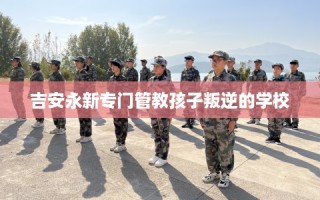 吉安永新专门管教孩子叛逆的学校