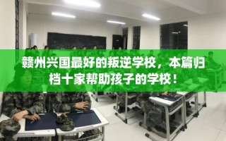 赣州兴国最好的叛逆学校，本篇归档十家帮助孩子的学校！