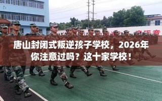 唐山封闭式叛逆孩子学校，2026年你注意过吗？这十家学校！