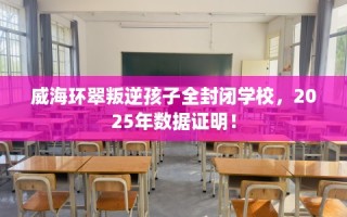 威海环翠叛逆孩子全封闭学校，2025年数据证明！