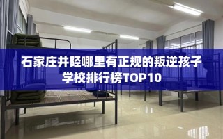 石家庄井陉哪里有正规的叛逆孩子学校排行榜TOP10