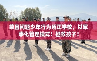 荣昌问题少年行为矫正学校，以军事化管理模式！拯救孩子！