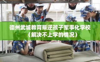 德州武城教育叛逆孩子军事化学校（解决不上学的情况）