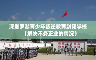 深圳罗湖青少年叛逆教育封闭学校（解决不务正业的情况）