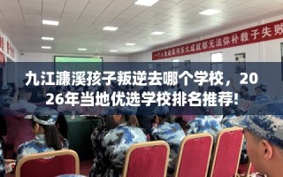 九江濂溪孩子叛逆去哪个学校，2026年当地优选学校排名推荐!