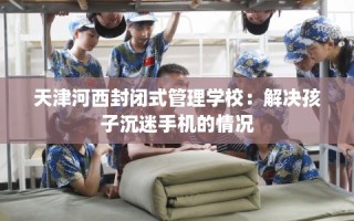 天津河西封闭式管理学校：解决孩子沉迷手机的情况