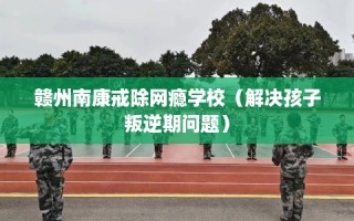 赣州南康戒除网瘾学校（解决孩子叛逆期问题）