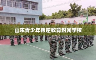 山东青少年叛逆教育封闭学校