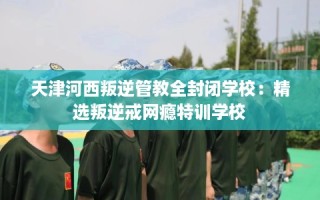 天津河西叛逆管教全封闭学校：精选叛逆戒网瘾特训学校