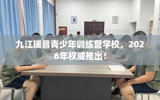 九江瑞昌青少年训练营学校，2026年权威推出！