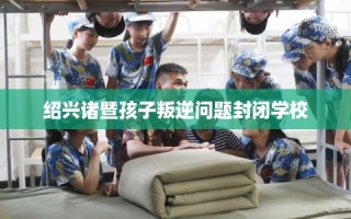 绍兴诸暨孩子叛逆问题封闭学校
