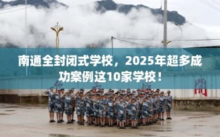 南通全封闭式学校，2025年超多成功案例这10家学校！