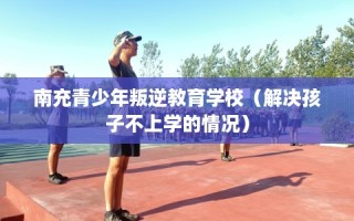 南充青少年叛逆教育学校（解决孩子不上学的情况）