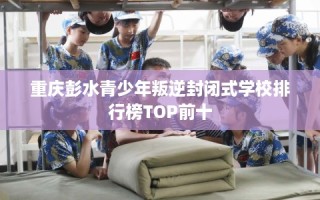 重庆彭水青少年叛逆封闭式学校排行榜TOP前十
