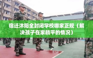 宿迁沐阳全封闭学校哪家正规（解决孩子在家躺平的情况）