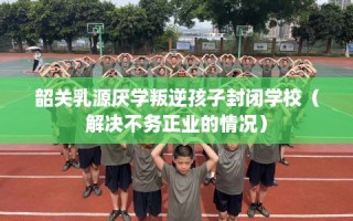韶关乳源厌学叛逆孩子封闭学校（解决不务正业的情况）