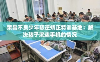 荣昌不良少年叛逆矫正特训基地：解决孩子沉迷手机的情况