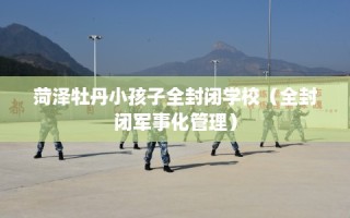 菏泽牡丹小孩子全封闭学校（全封闭军事化管理）