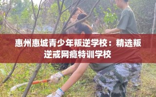 惠州惠城青少年叛逆学校：精选叛逆戒网瘾特训学校