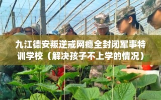 九江德安叛逆戒网瘾全封闭军事特训学校（解决孩子不上学的情况）