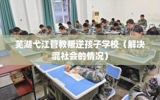 芜湖弋江管教叛逆孩子学校（解决混社会的情况）