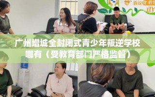 广州增城全封闭式青少年叛逆学校哪有（受教育部门严格监管）